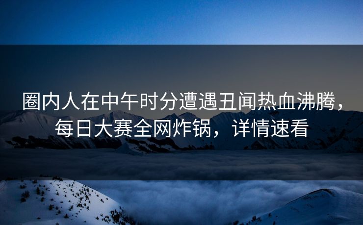 圈内人在中午时分遭遇丑闻热血沸腾，每日大赛全网炸锅，详情速看  第1张
