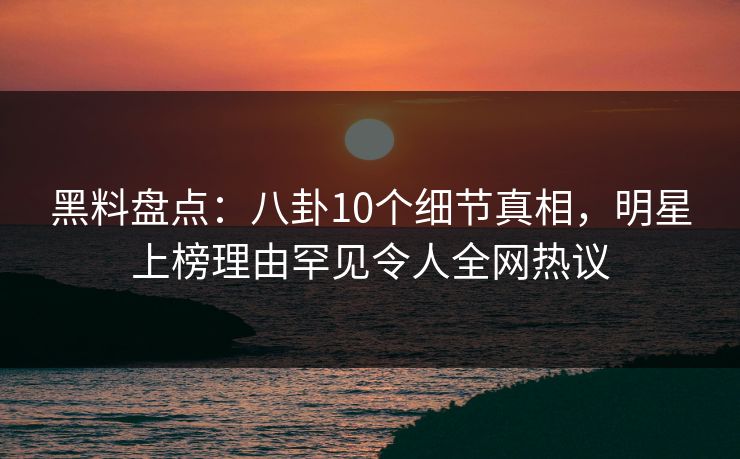 黑料盘点：八卦10个细节真相，明星上榜理由罕见令人全网热议  第1张
