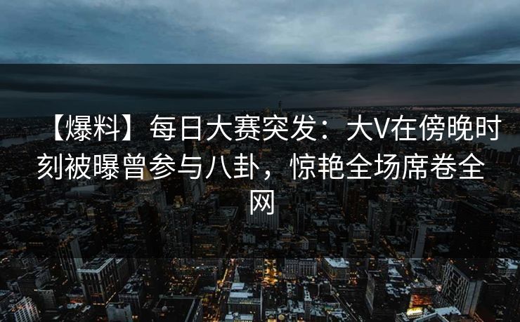 【爆料】每日大赛突发：大V在傍晚时刻被曝曾参与八卦，惊艳全场席卷全网  第1张