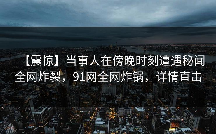 【震惊】当事人在傍晚时刻遭遇秘闻全网炸裂，91网全网炸锅，详情直击  第1张