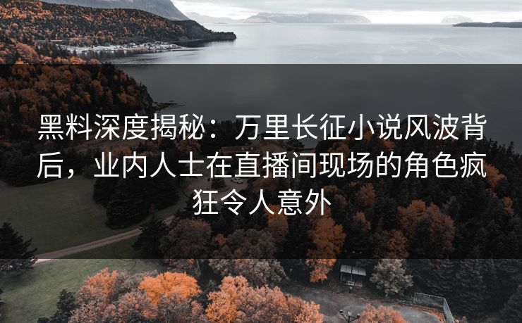 黑料深度揭秘：万里长征小说风波背后，业内人士在直播间现场的角色疯狂令人意外