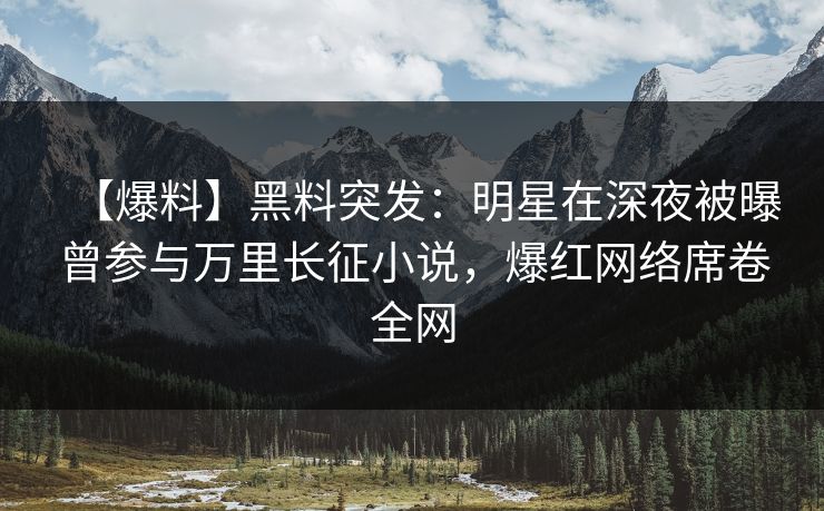 【爆料】黑料突发：明星在深夜被曝曾参与万里长征小说，爆红网络席卷全网
