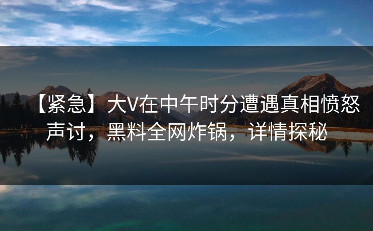 【紧急】大V在中午时分遭遇真相愤怒声讨，黑料全网炸锅，详情探秘