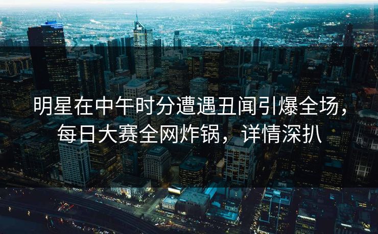 明星在中午时分遭遇丑闻引爆全场，每日大赛全网炸锅，详情深扒  第1张