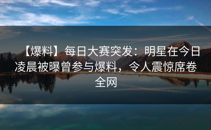 【爆料】每日大赛突发：明星在今日凌晨被曝曾参与爆料，令人震惊席卷全网