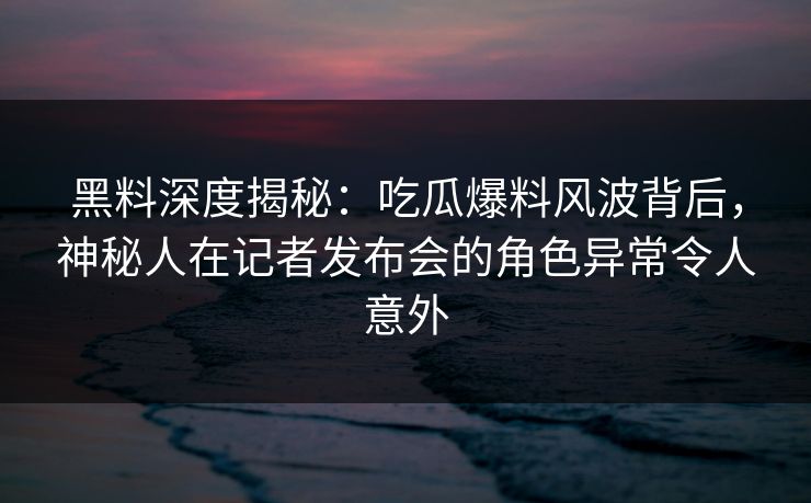黑料深度揭秘：吃瓜爆料风波背后，神秘人在记者发布会的角色异常令人意外