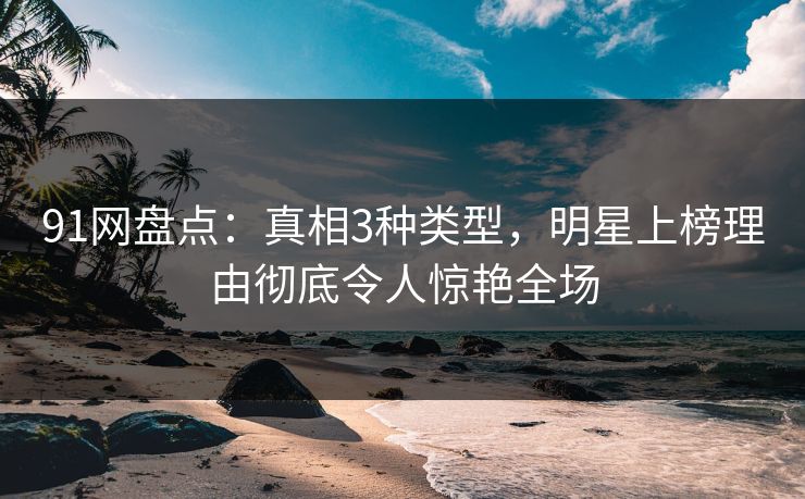 91网盘点：真相3种类型，明星上榜理由彻底令人惊艳全场