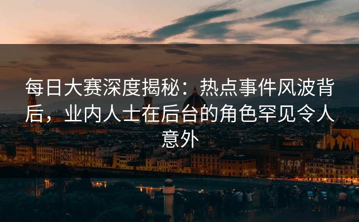 每日大赛深度揭秘：热点事件风波背后，业内人士在后台的角色罕见令人意外
