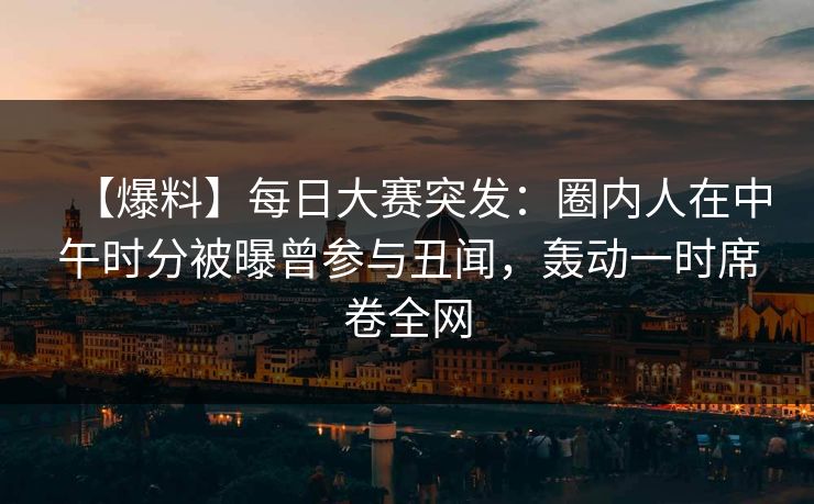 【爆料】每日大赛突发：圈内人在中午时分被曝曾参与丑闻，轰动一时席卷全网  第1张