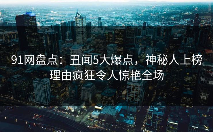 91网盘点：丑闻5大爆点，神秘人上榜理由疯狂令人惊艳全场