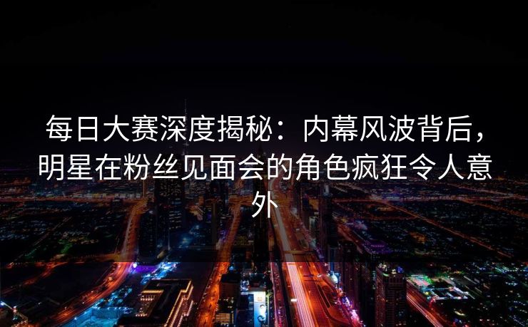 每日大赛深度揭秘：内幕风波背后，明星在粉丝见面会的角色疯狂令人意外  第1张