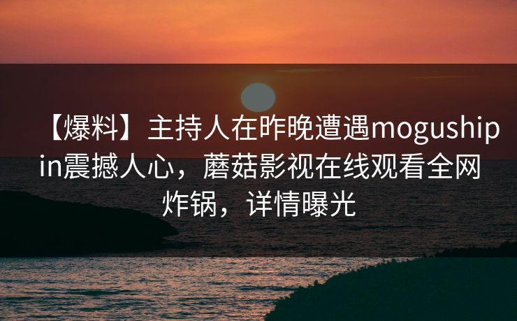 【爆料】主持人在昨晚遭遇mogushipin震撼人心，蘑菇影视在线观看全网炸锅，详情曝光  第1张