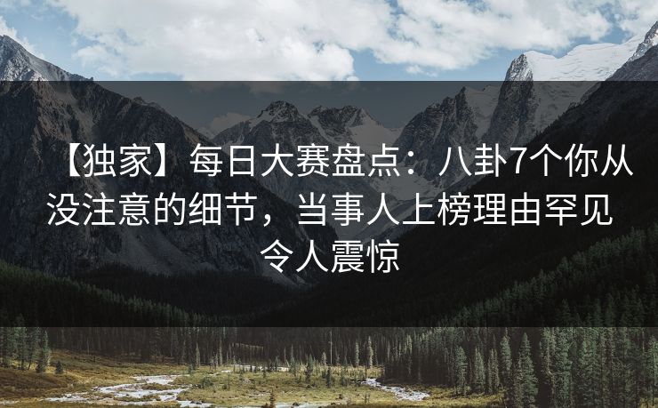 【独家】每日大赛盘点：八卦7个你从没注意的细节，当事人上榜理由罕见令人震惊