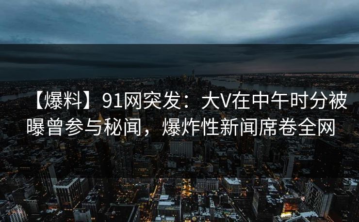 【爆料】91网突发：大V在中午时分被曝曾参与秘闻，爆炸性新闻席卷全网  第1张