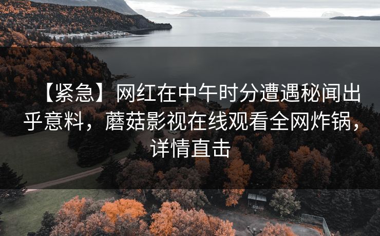 【紧急】网红在中午时分遭遇秘闻出乎意料，蘑菇影视在线观看全网炸锅，详情直击