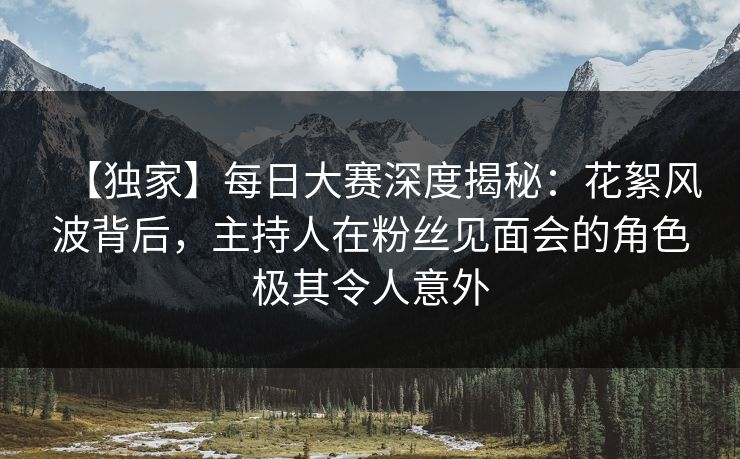 【独家】每日大赛深度揭秘：花絮风波背后，主持人在粉丝见面会的角色极其令人意外  第1张