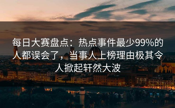 每日大赛盘点：热点事件最少99%的人都误会了，当事人上榜理由极其令人掀起轩然大波  第1张