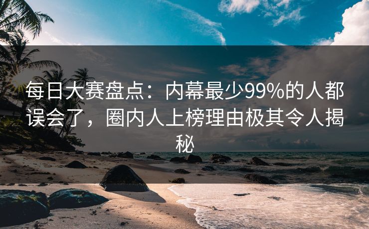 每日大赛盘点：内幕最少99%的人都误会了，圈内人上榜理由极其令人揭秘
