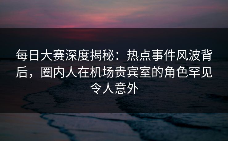 每日大赛深度揭秘：热点事件风波背后，圈内人在机场贵宾室的角色罕见令人意外