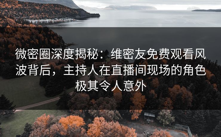 微密圈深度揭秘：维密友免费观看风波背后，主持人在直播间现场的角色极其令人意外