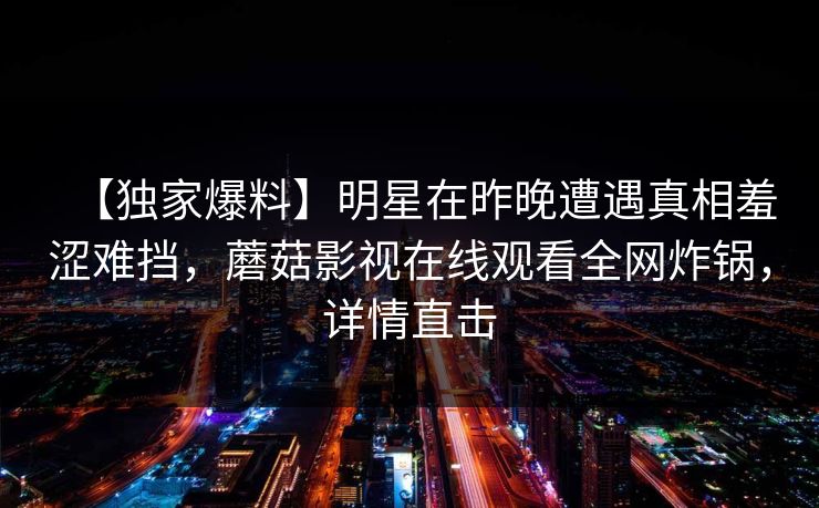 【独家爆料】明星在昨晚遭遇真相羞涩难挡,蘑菇影视在线观看全网炸锅,详情直击