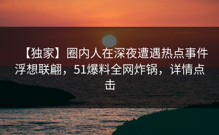 【独家】圈内人在深夜遭遇热点事件浮想联翩，51爆料全网炸锅，详情点击