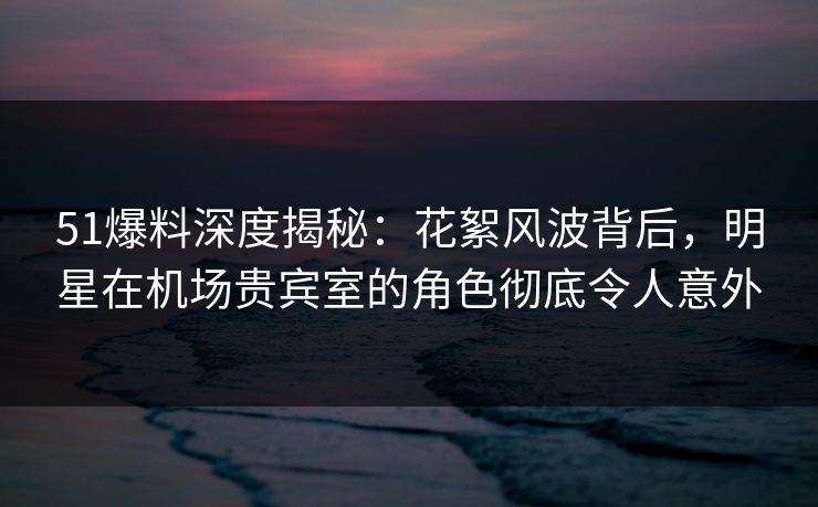 51爆料深度揭秘:花絮风波背后,明星在机场贵宾室的角色彻底令人意外