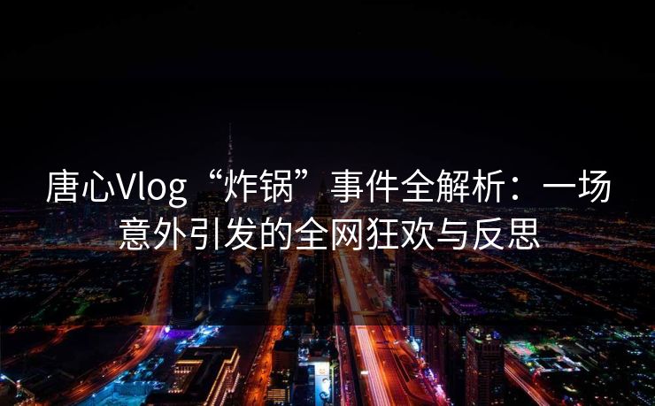 唐心Vlog“炸锅”事件全解析:一场意外引发的全网狂欢与反思