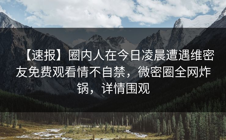 【速报】圈内人在今日凌晨遭遇维密友免费观看情不自禁,微密圈全网炸锅,详情围观