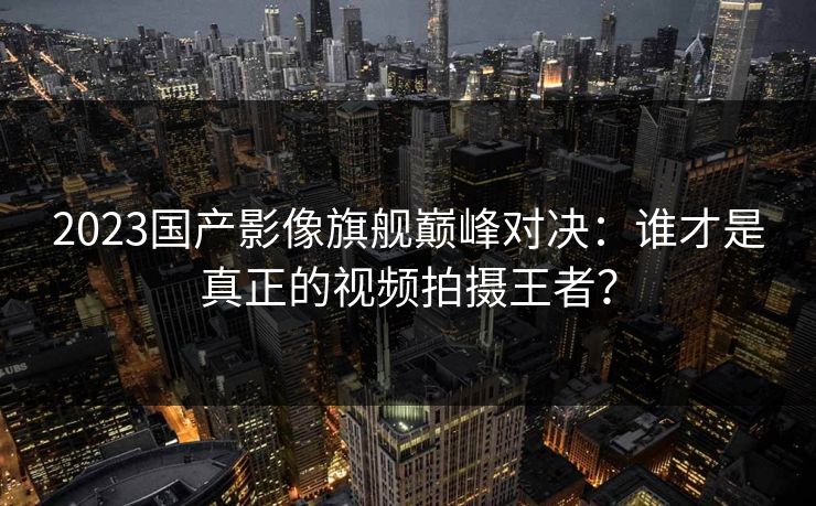 2023国产影像旗舰巅峰对决:谁才是真正的视频拍摄王者?