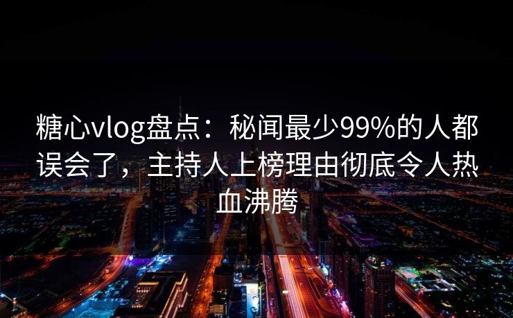 糖心vlog盘点：秘闻最少99%的人都误会了，主持人上榜理由彻底令人热血沸腾