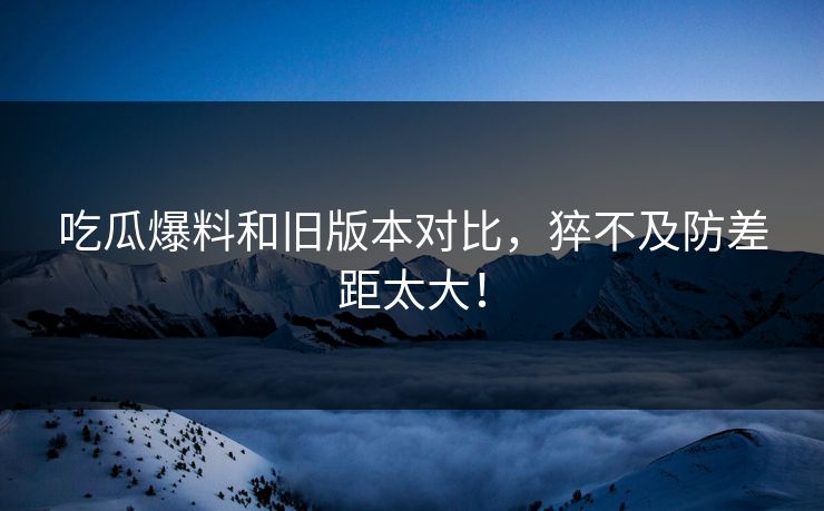 吃瓜爆料和旧版本对比，猝不及防差距太大！