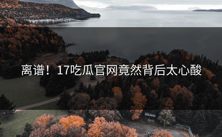 离谱！17吃瓜官网竟然背后太心酸