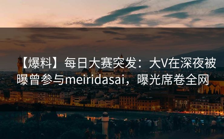 【爆料】每日大赛突发：大V在深夜被曝曾参与meiridasai，曝光席卷全网  第1张