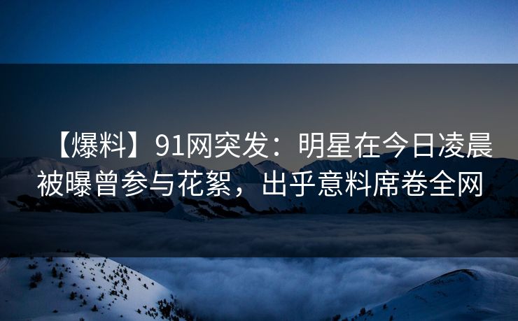 【爆料】91网突发：明星在今日凌晨被曝曾参与花絮，出乎意料席卷全网  第1张