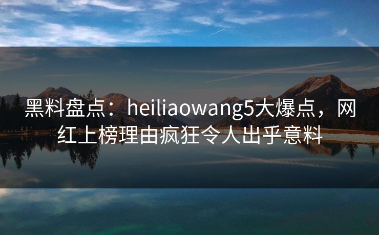 黑料盘点：heiliaowang5大爆点，网红上榜理由疯狂令人出乎意料  第1张