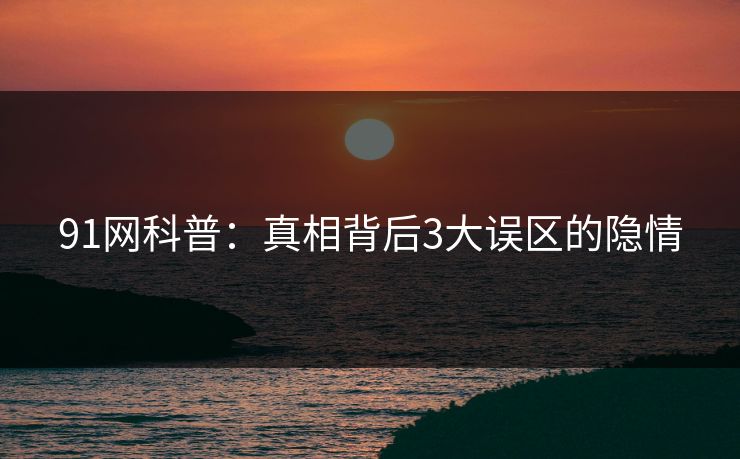 91网科普：真相背后3大误区的隐情  第1张