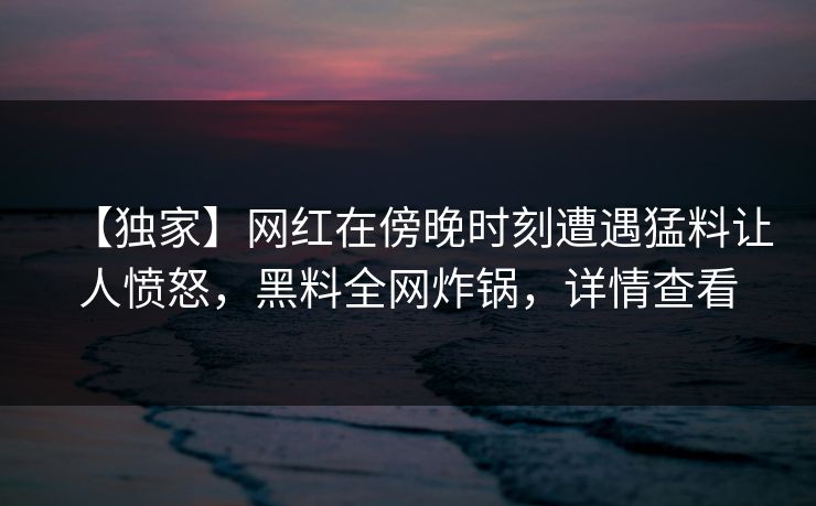 【独家】网红在傍晚时刻遭遇猛料让人愤怒，黑料全网炸锅，详情查看  第1张
