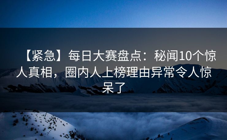 【紧急】每日大赛盘点：秘闻10个惊人真相，圈内人上榜理由异常令人惊呆了