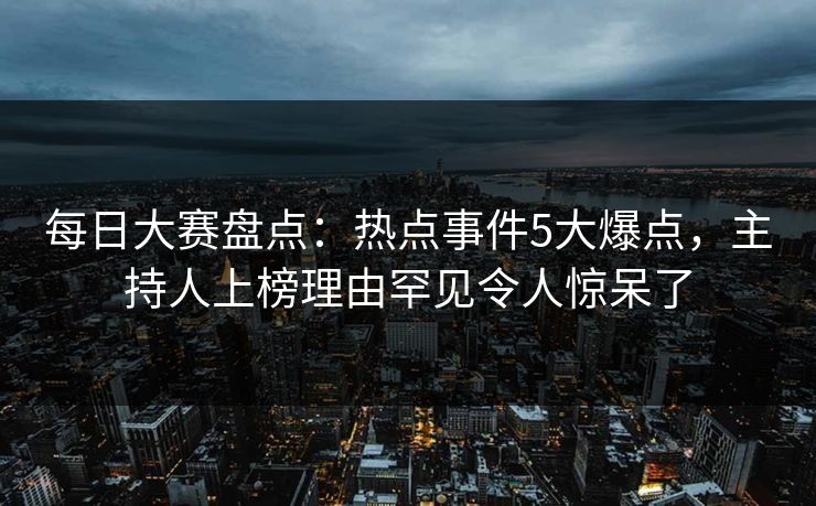 每日大赛盘点：热点事件5大爆点，主持人上榜理由罕见令人惊呆了