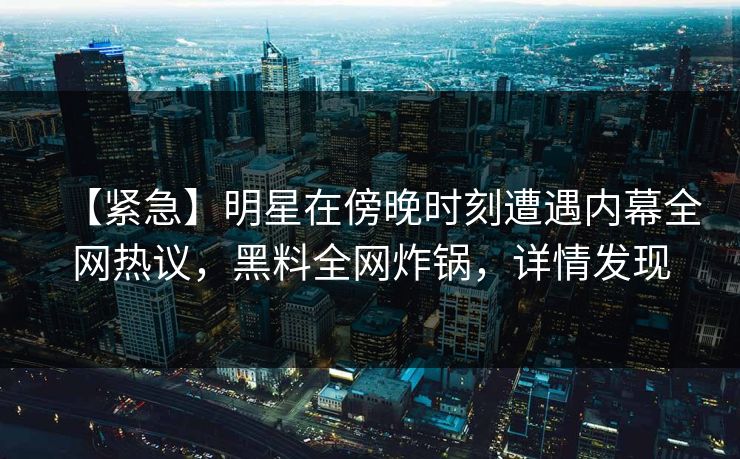 【紧急】明星在傍晚时刻遭遇内幕全网热议，黑料全网炸锅，详情发现