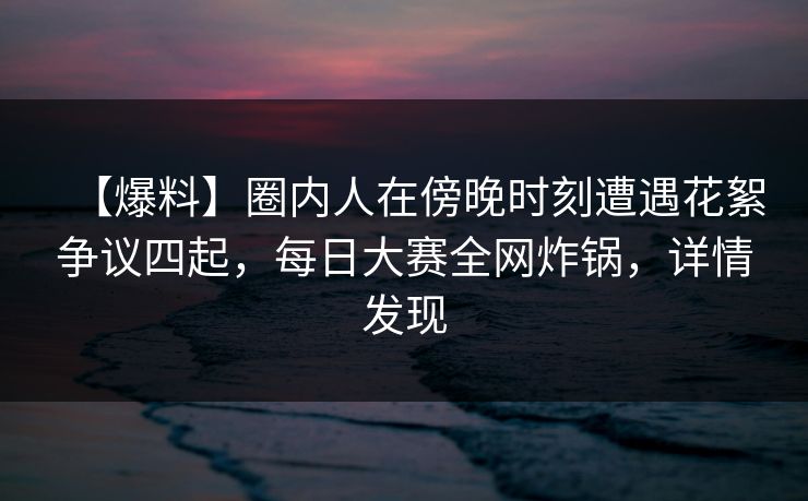 【爆料】圈内人在傍晚时刻遭遇花絮争议四起，每日大赛全网炸锅，详情发现  第1张