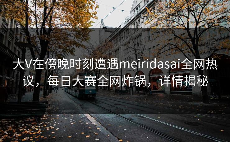 大V在傍晚时刻遭遇meiridasai全网热议，每日大赛全网炸锅，详情揭秘