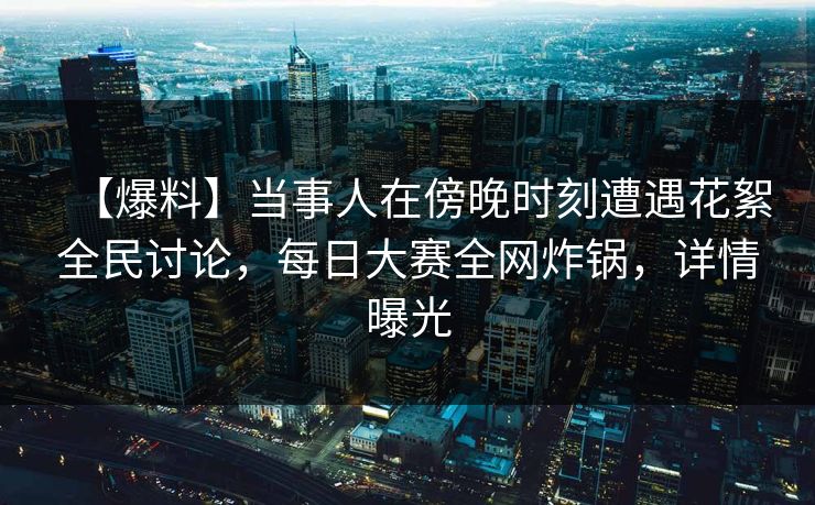 【爆料】当事人在傍晚时刻遭遇花絮全民讨论，每日大赛全网炸锅，详情曝光