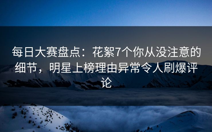 每日大赛盘点：花絮7个你从没注意的细节，明星上榜理由异常令人刷爆评论