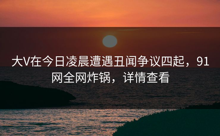 大V在今日凌晨遭遇丑闻争议四起，91网全网炸锅，详情查看  第1张