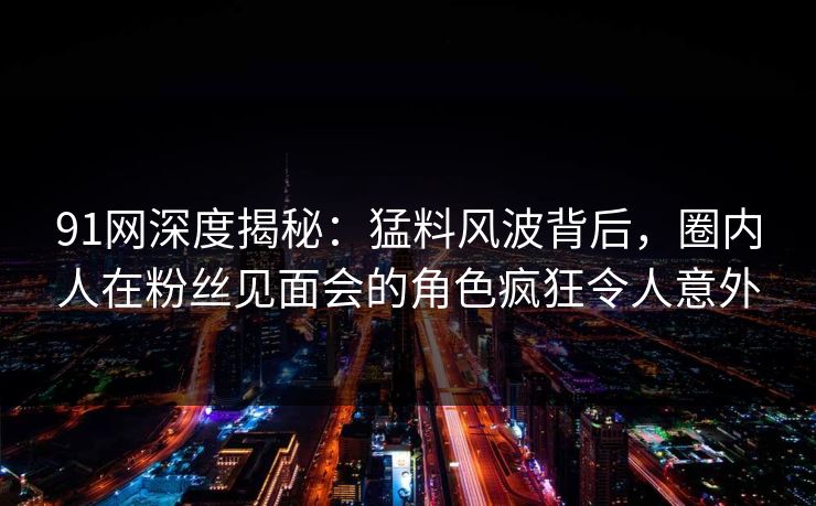 91网深度揭秘：猛料风波背后，圈内人在粉丝见面会的角色疯狂令人意外  第1张