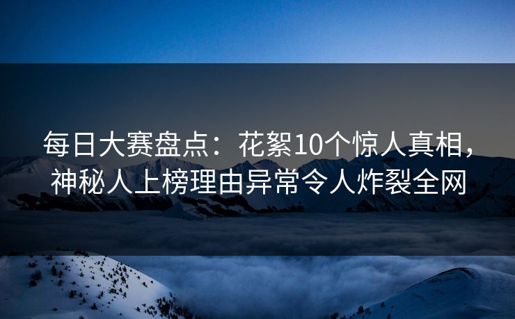 每日大赛盘点：花絮10个惊人真相，神秘人上榜理由异常令人炸裂全网  第1张