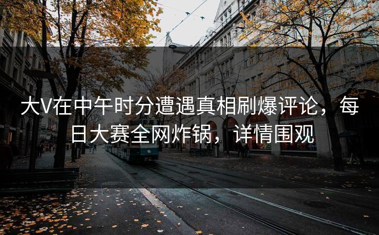 大V在中午时分遭遇真相刷爆评论，每日大赛全网炸锅，详情围观