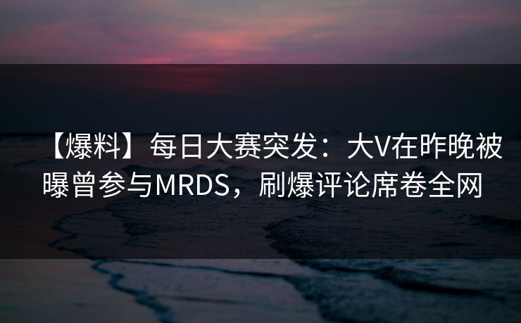 【爆料】每日大赛突发：大V在昨晚被曝曾参与MRDS，刷爆评论席卷全网  第1张